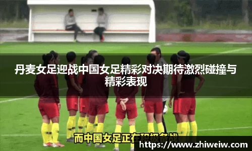 丹麦女足迎战中国女足精彩对决期待激烈碰撞与精彩表现