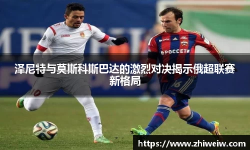 泽尼特与莫斯科斯巴达的激烈对决揭示俄超联赛新格局