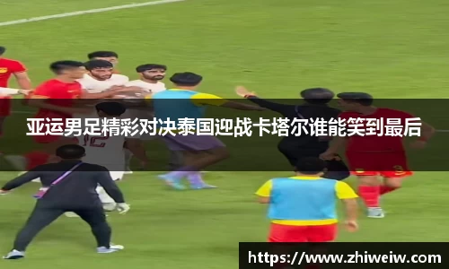 亚运男足精彩对决泰国迎战卡塔尔谁能笑到最后