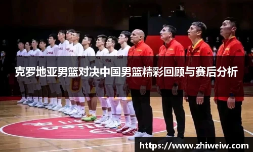 克罗地亚男篮对决中国男篮精彩回顾与赛后分析