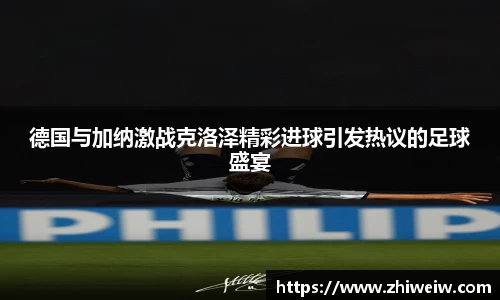 德国与加纳激战克洛泽精彩进球引发热议的足球盛宴